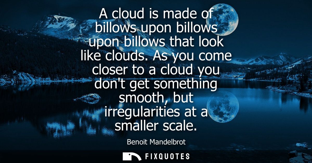 A cloud is made of billows upon billows upon billows that look like clouds. As you come closer to a cloud you dont get s