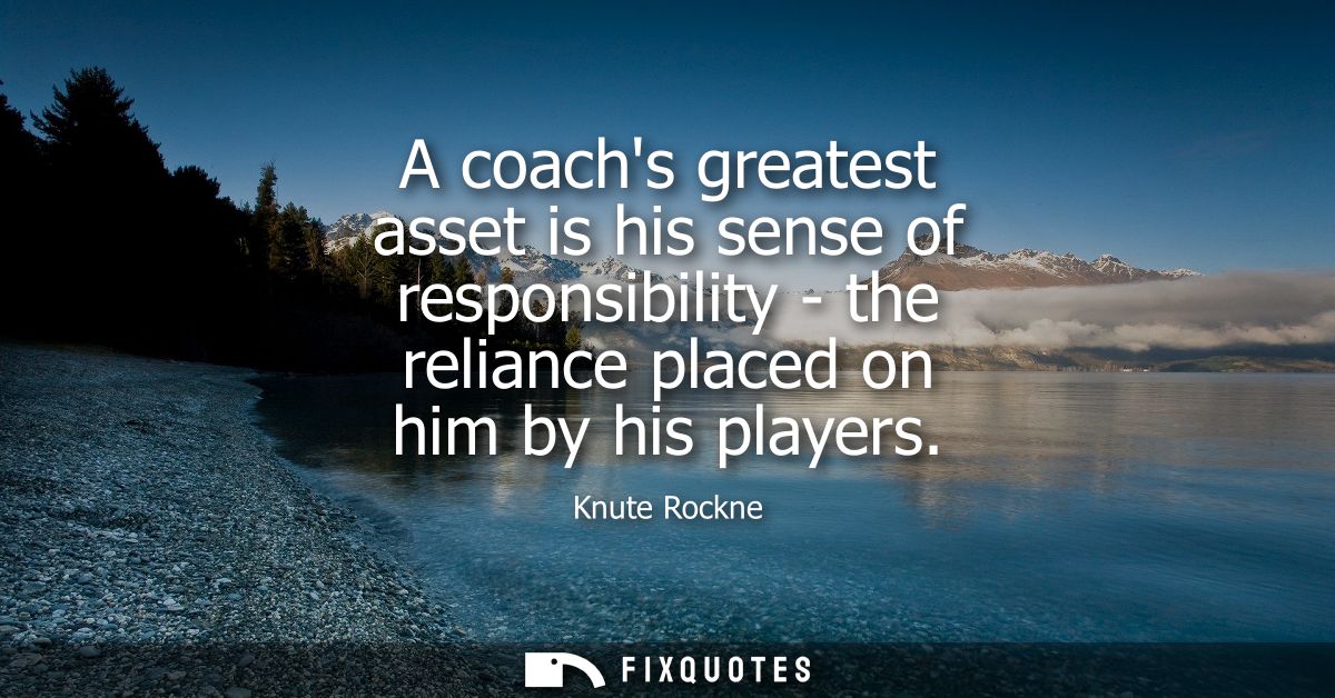 A coachs greatest asset is his sense of responsibility - the reliance placed on him by his players