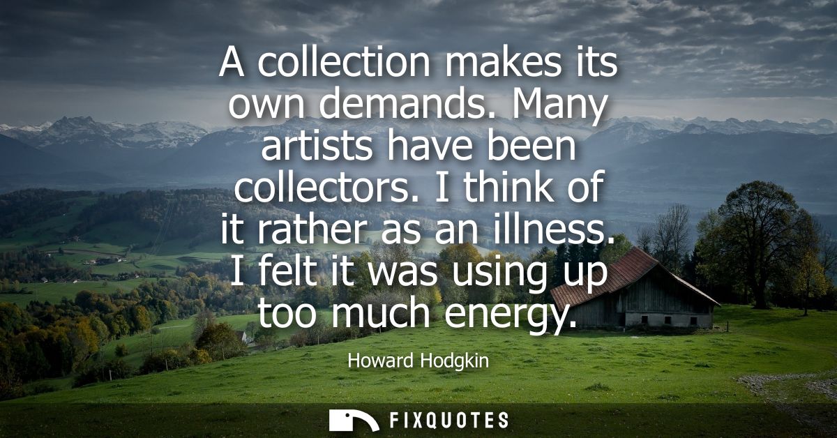 A collection makes its own demands. Many artists have been collectors. I think of it rather as an illness. I felt it was