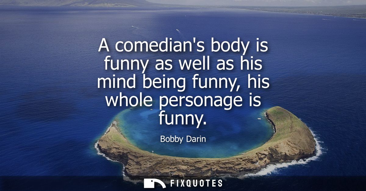 A comedians body is funny as well as his mind being funny, his whole personage is funny