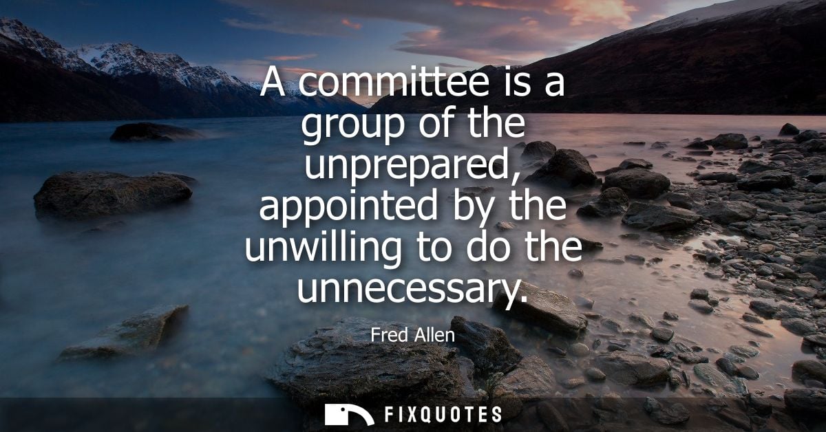 A committee is a group of the unprepared, appointed by the unwilling to do the unnecessary - Fred Allen