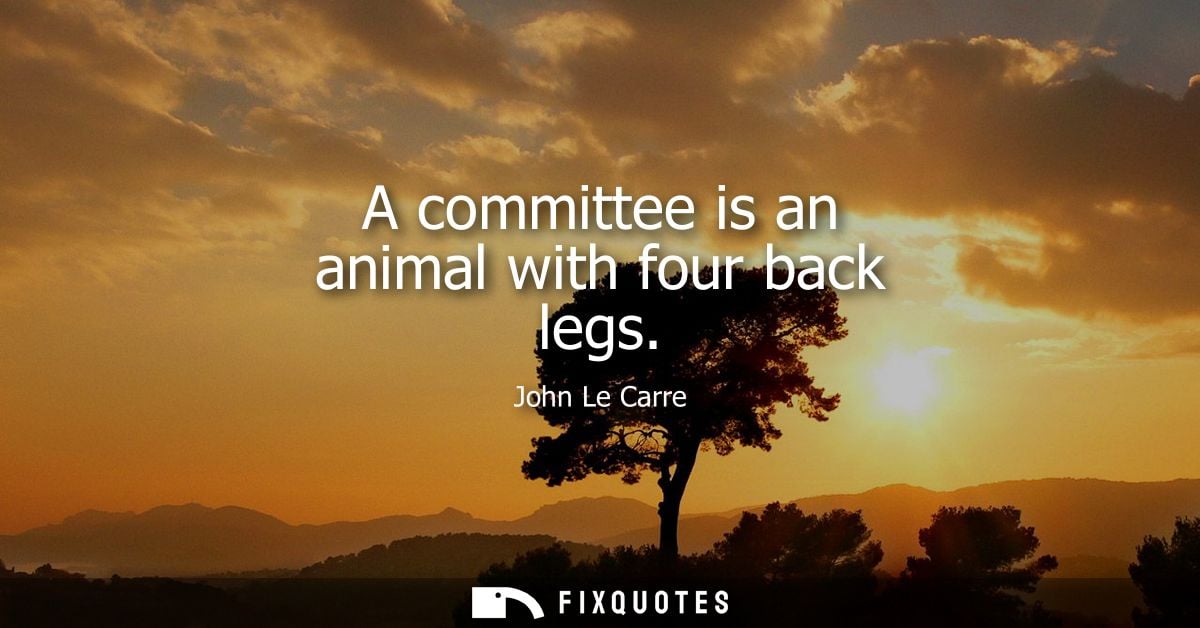 A committee is an animal with four back legs - John Le Carre