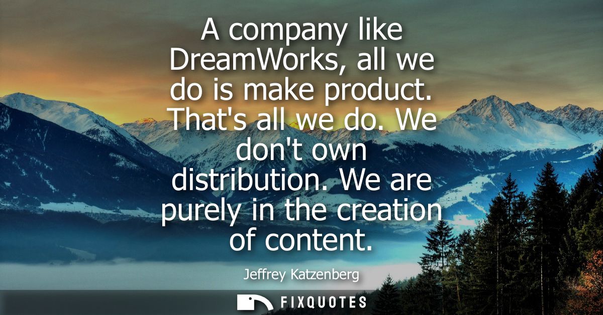 A company like DreamWorks, all we do is make product. Thats all we do. We dont own distribution. We are purely in the cr