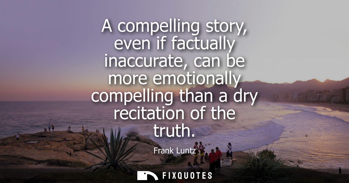 A compelling story, even if factually inaccurate, can be more emotionally compelling than a dry recitation of the truth