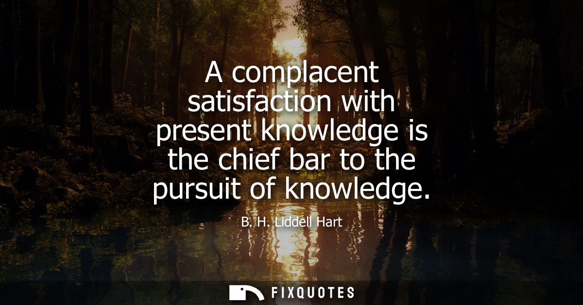 A complacent satisfaction with present knowledge is the chief bar to the pursuit of knowledge