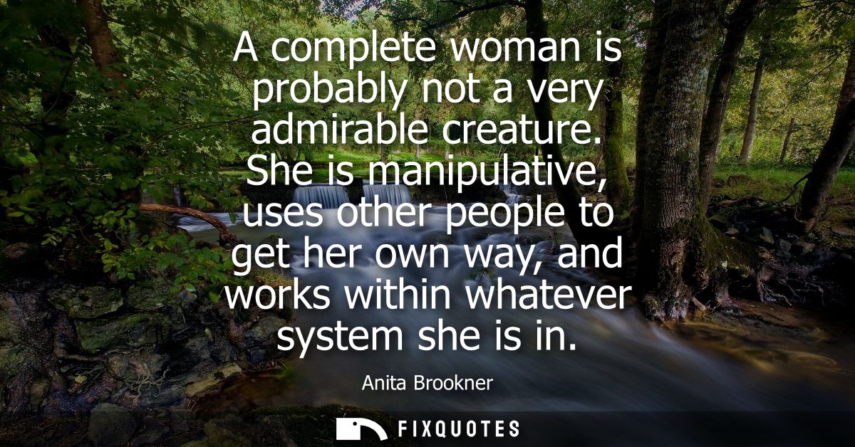 A complete woman is probably not a very admirable creature. She is manipulative, uses other people to get her own way, a
