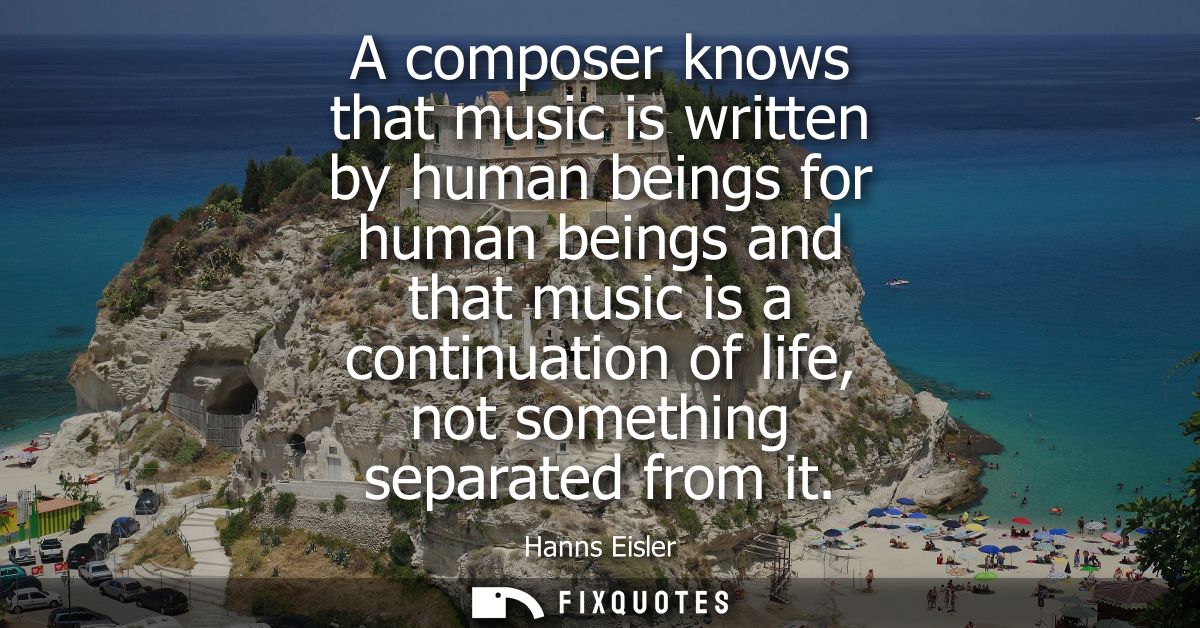 A composer knows that music is written by human beings for human beings and that music is a continuation of life, not so