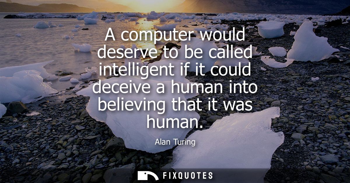 A computer would deserve to be called intelligent if it could deceive a human into believing that it was human
