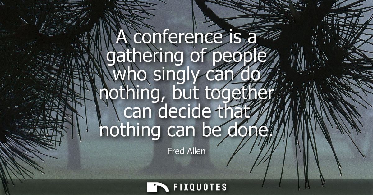 A conference is a gathering of people who singly can do nothing, but together can decide that nothing can be done - Fred