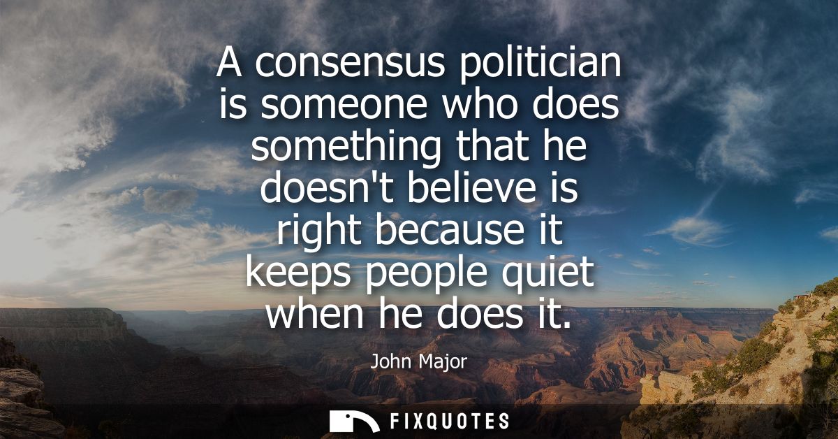 A consensus politician is someone who does something that he doesnt believe is right because it keeps people quiet when 