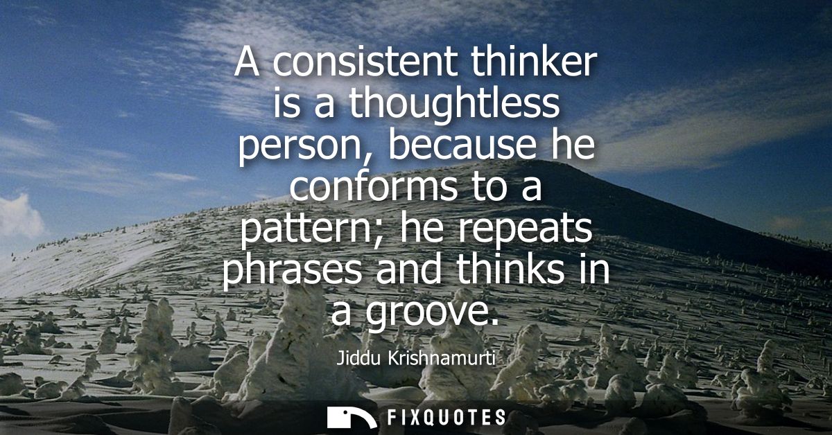 A consistent thinker is a thoughtless person, because he conforms to a pattern he repeats phrases and thinks in a groove