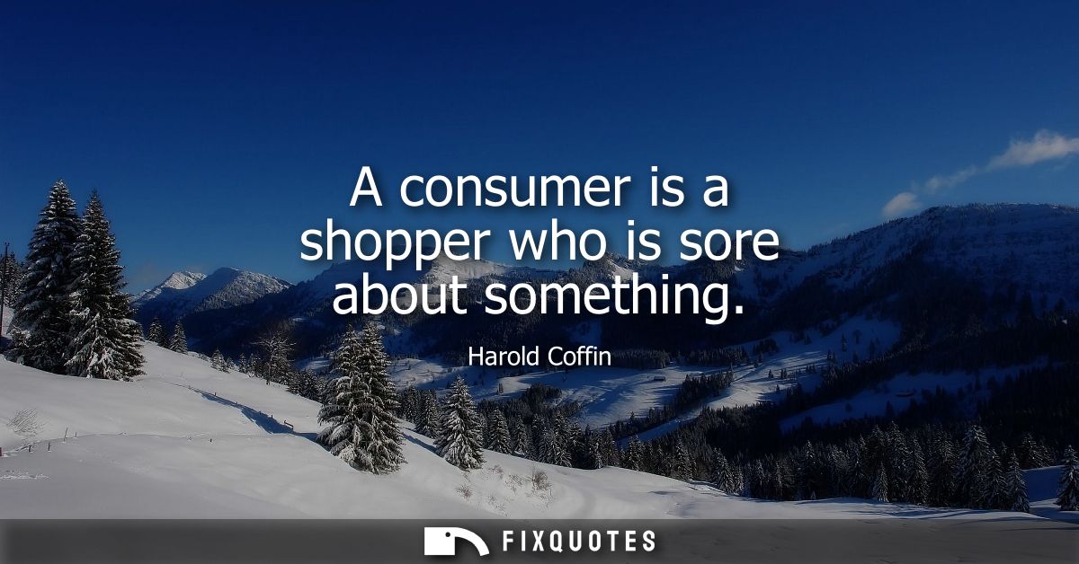 A consumer is a shopper who is sore about something