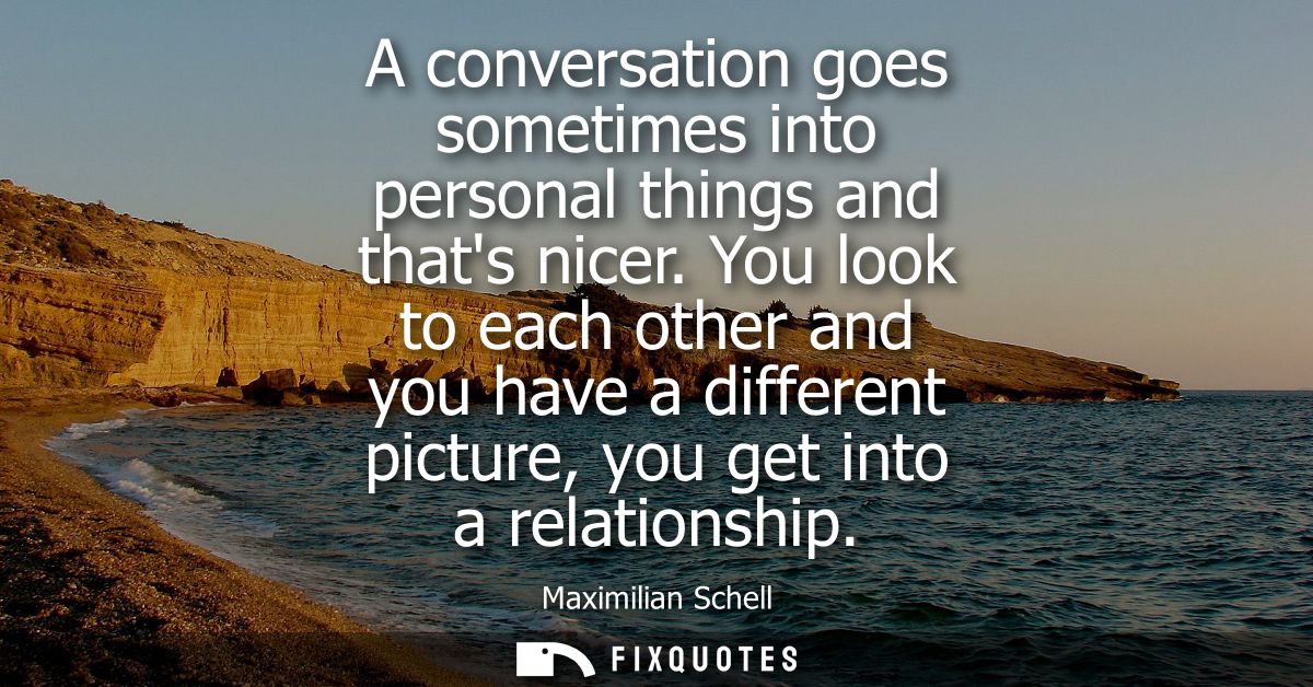 A conversation goes sometimes into personal things and thats nicer. You look to each other and you have a different pict