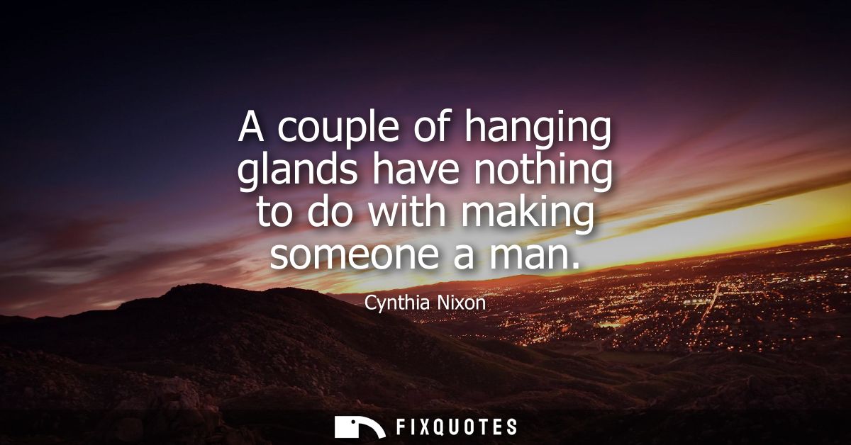 A couple of hanging glands have nothing to do with making someone a man