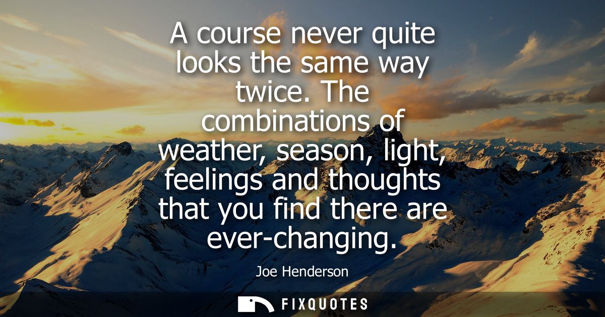 A course never quite looks the same way twice. The combinations of weather, season, light, feelings and thoughts that yo