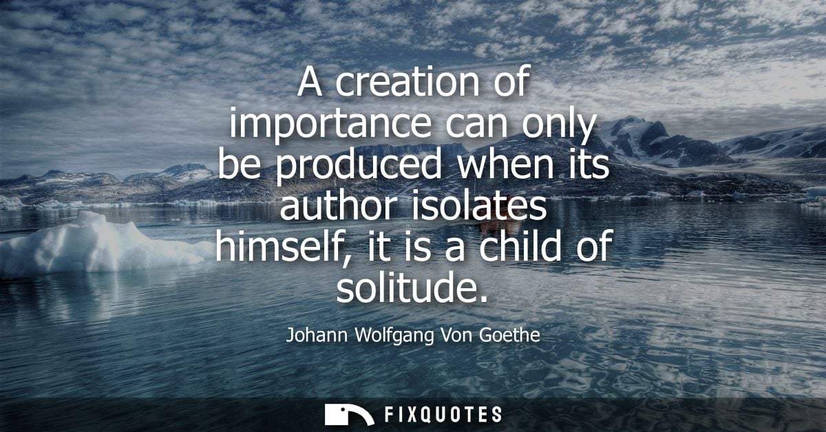 A creation of importance can only be produced when its author isolates himself, it is a child of solitude