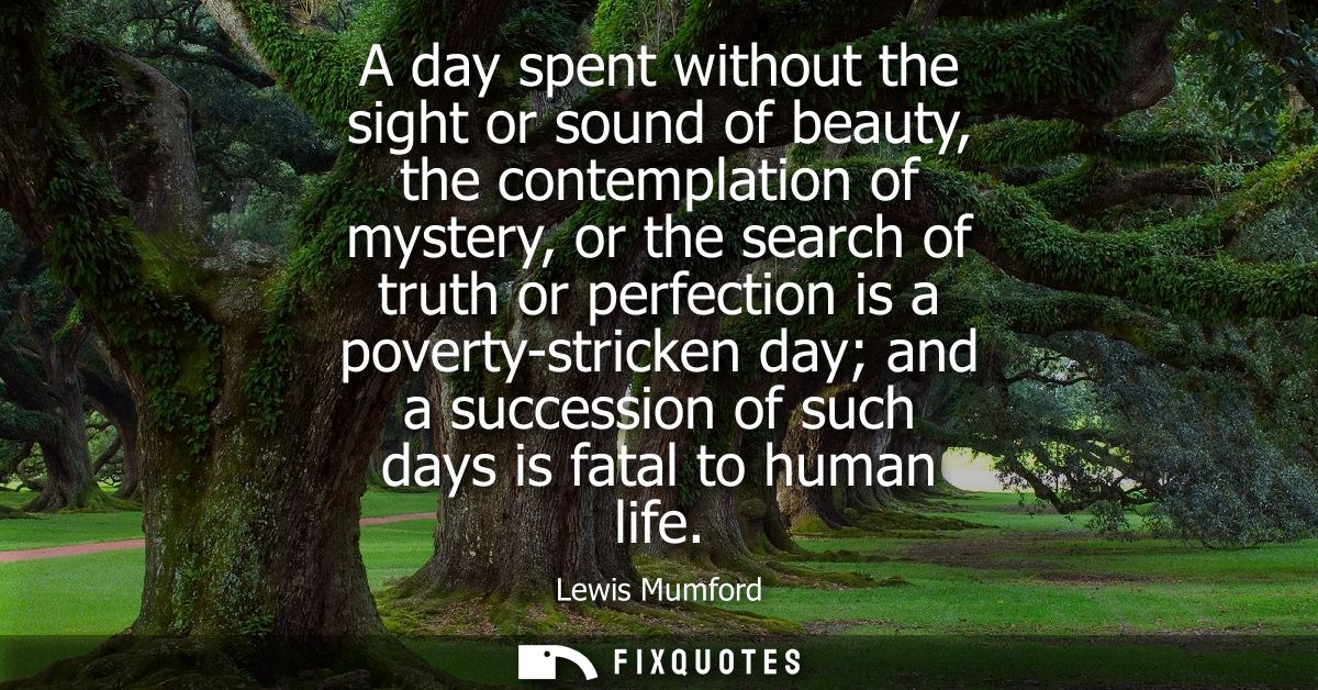 A day spent without the sight or sound of beauty, the contemplation of mystery, or the search of truth or perfection is 