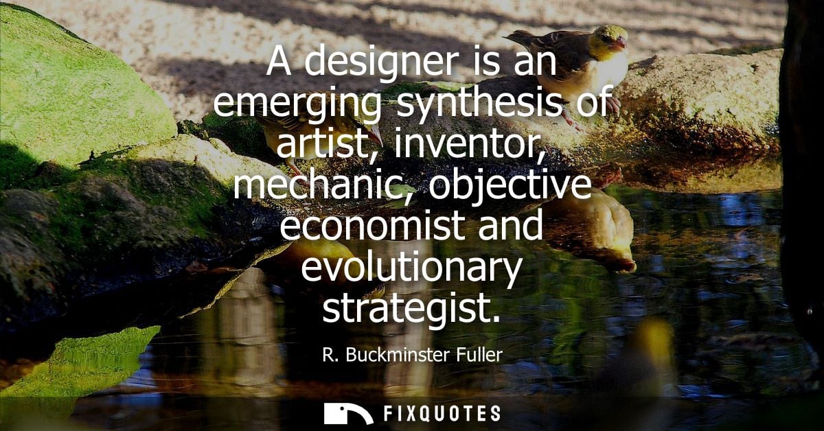 A designer is an emerging synthesis of artist, inventor, mechanic, objective economist and evolutionary strategist