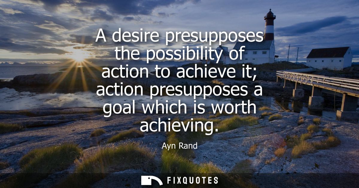 A desire presupposes the possibility of action to achieve it action presupposes a goal which is worth achieving