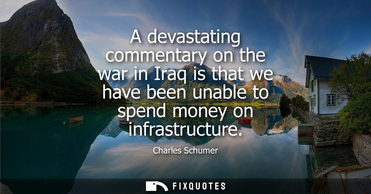 A devastating commentary on the war in Iraq is that we have been unable to spend money on infrastructure