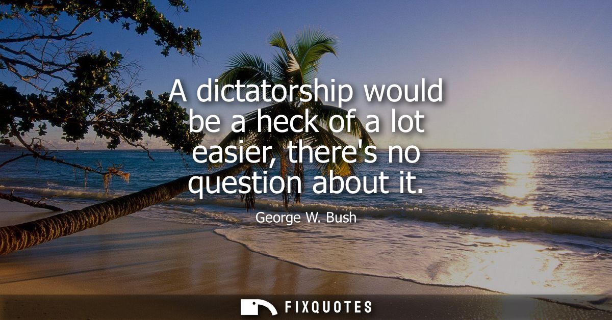 A dictatorship would be a heck of a lot easier, theres no question about it
