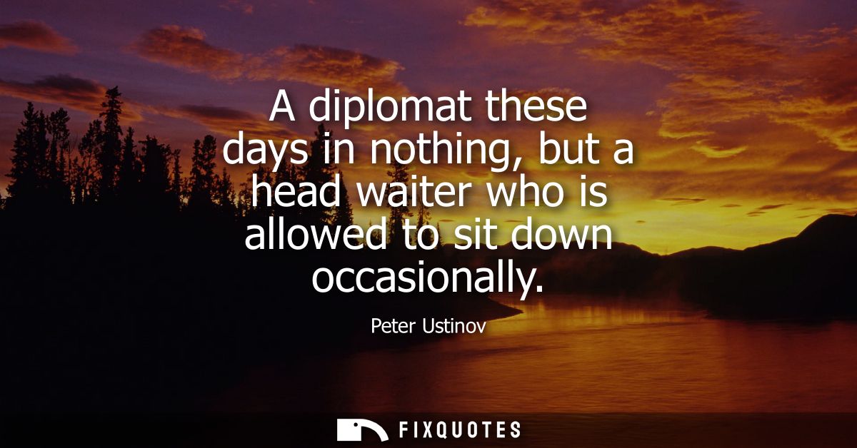 A diplomat these days in nothing, but a head waiter who is allowed to sit down occasionally