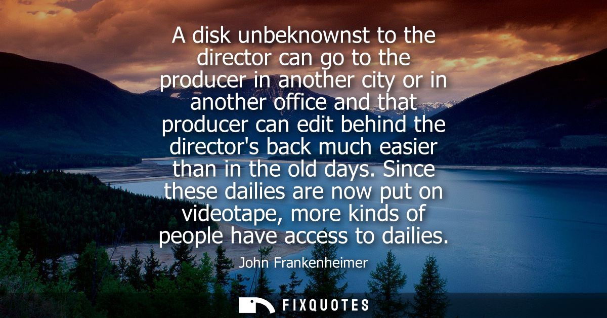 A disk unbeknownst to the director can go to the producer in another city or in another office and that producer can edi