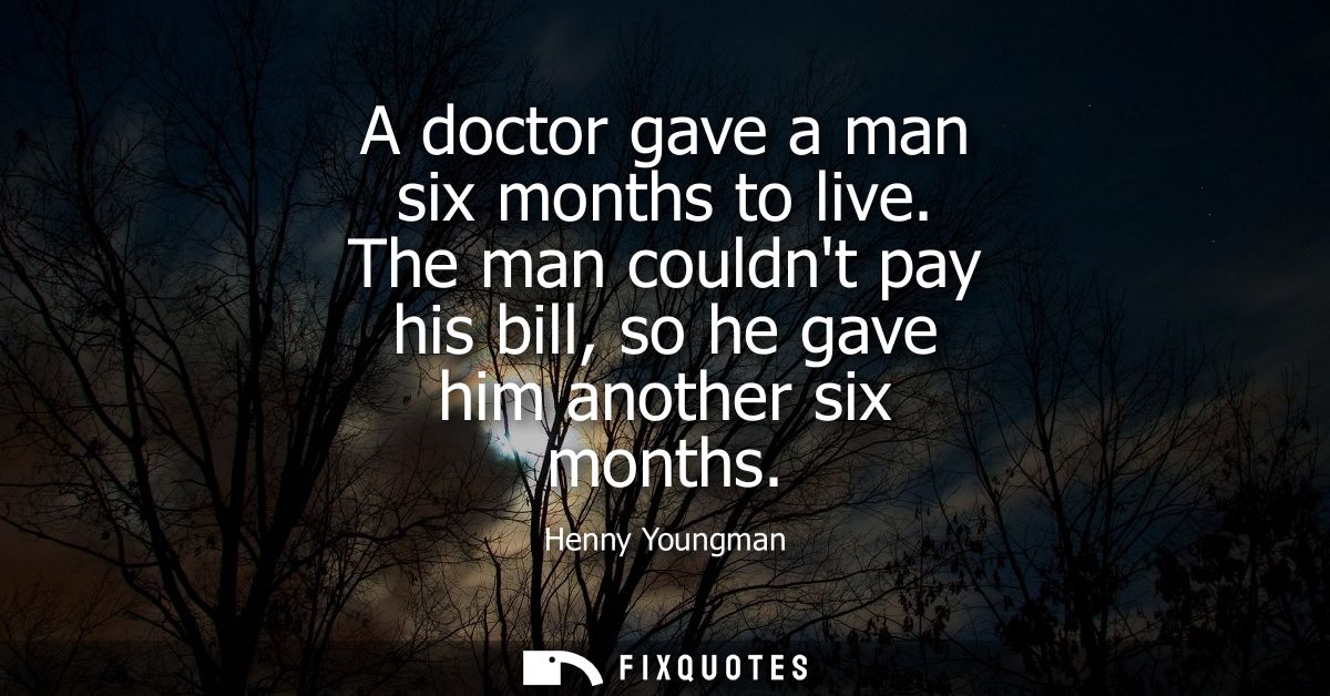 A doctor gave a man six months to live. The man couldnt pay his bill, so he gave him another six months