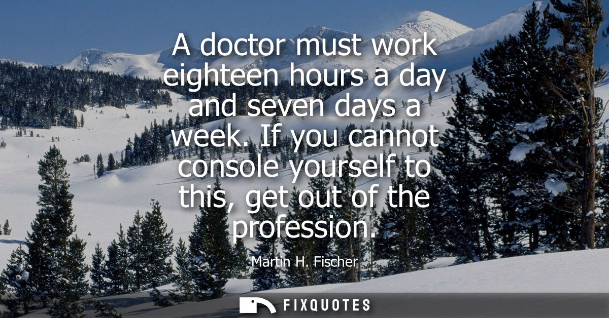 A doctor must work eighteen hours a day and seven days a week. If you cannot console yourself to this, get out of the pr