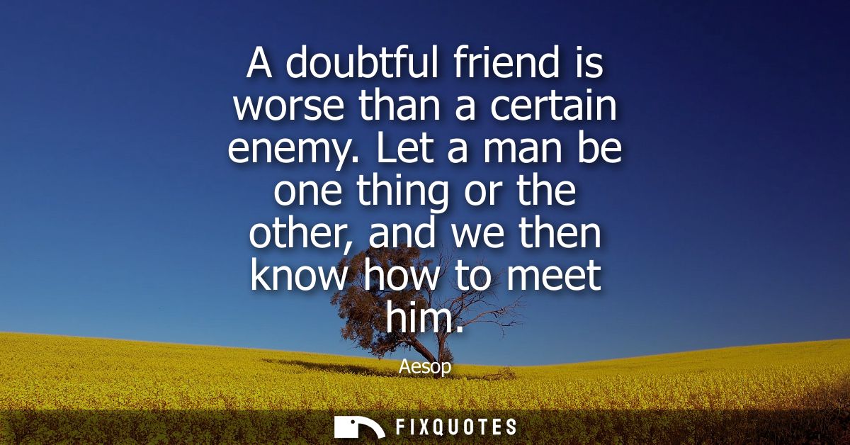 A doubtful friend is worse than a certain enemy. Let a man be one thing or the other, and we then know how to meet him