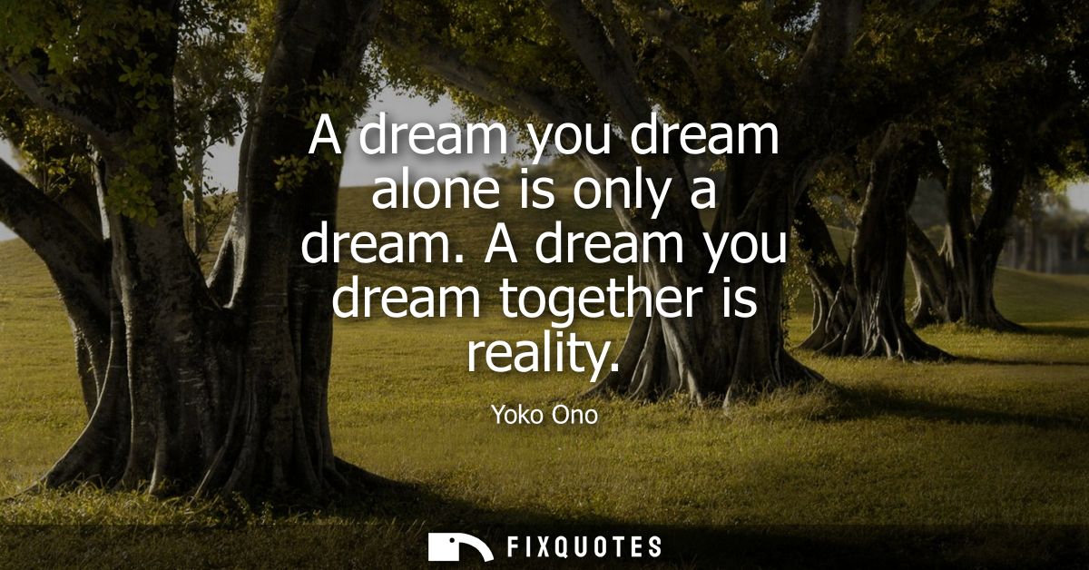 A dream you dream alone is only a dream. A dream you dream together is reality