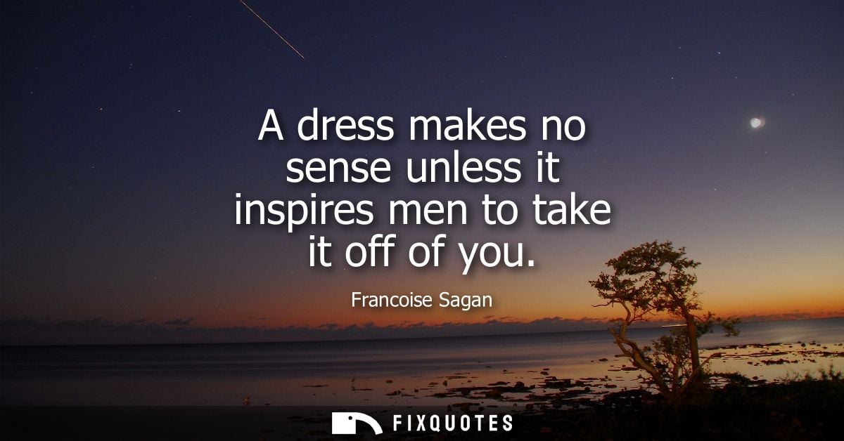A dress makes no sense unless it inspires men to take it off of you