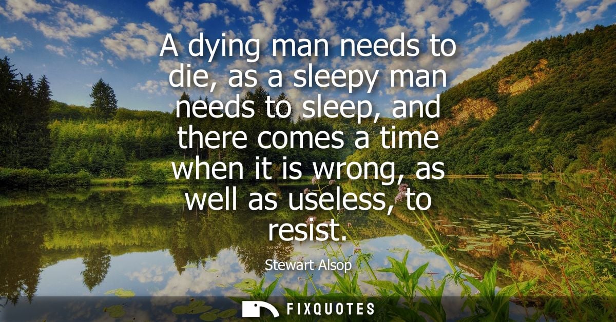 A dying man needs to die, as a sleepy man needs to sleep, and there comes a time when it is wrong, as well as useless, t