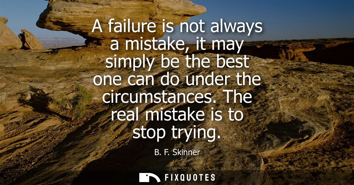 A failure is not always a mistake, it may simply be the best one can do under the circumstances. The real mistake is to 