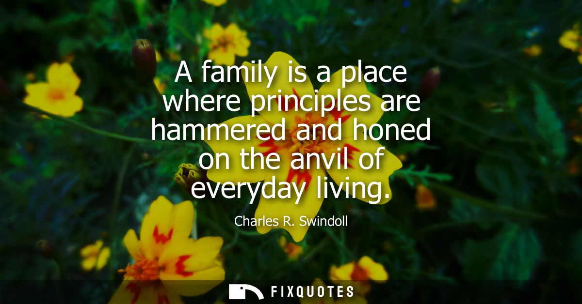 A family is a place where principles are hammered and honed on the anvil of everyday living