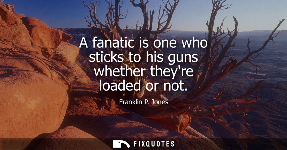 A fanatic is one who sticks to his guns whether theyre loaded or not