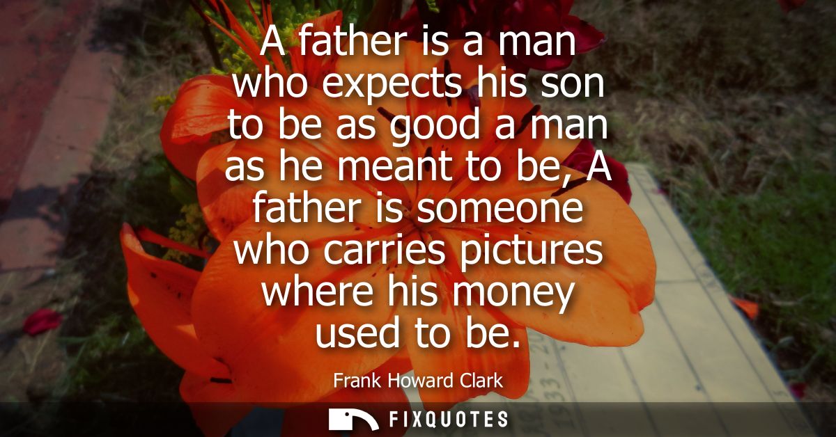 A father is a man who expects his son to be as good a man as he meant to be, A father is someone who carries pictures wh
