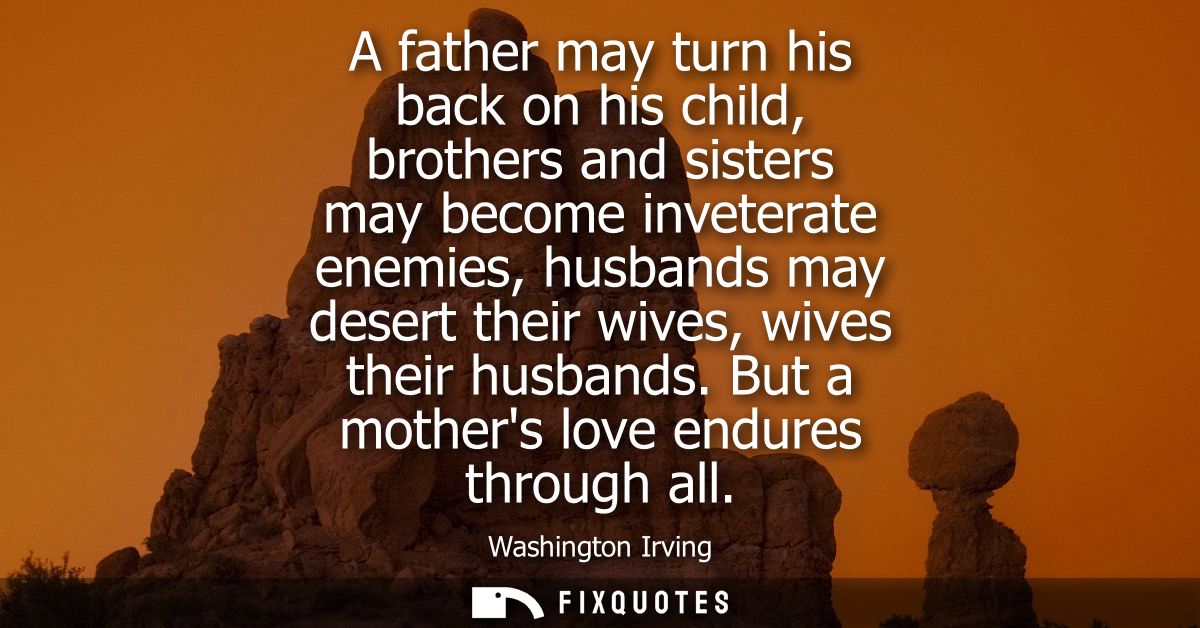 A father may turn his back on his child, brothers and sisters may become inveterate enemies, husbands may desert their w