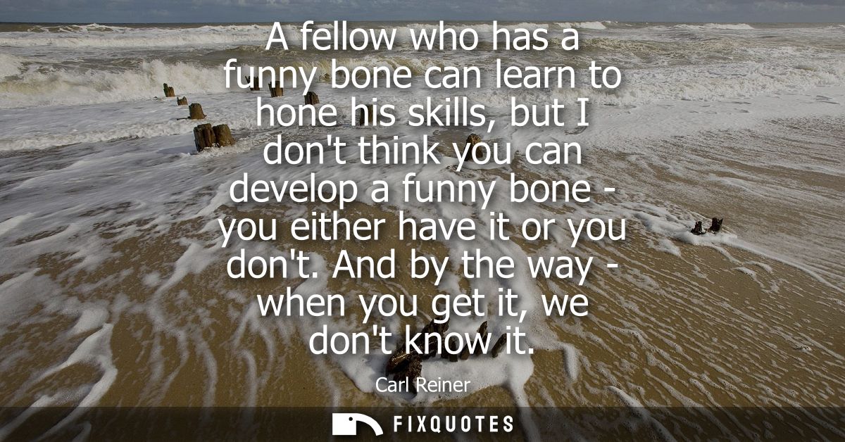 A fellow who has a funny bone can learn to hone his skills, but I dont think you can develop a funny bone - you either h