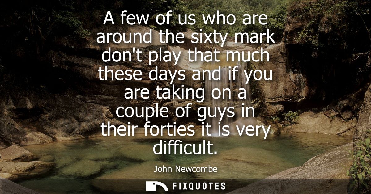 A few of us who are around the sixty mark dont play that much these days and if you are taking on a couple of guys in th