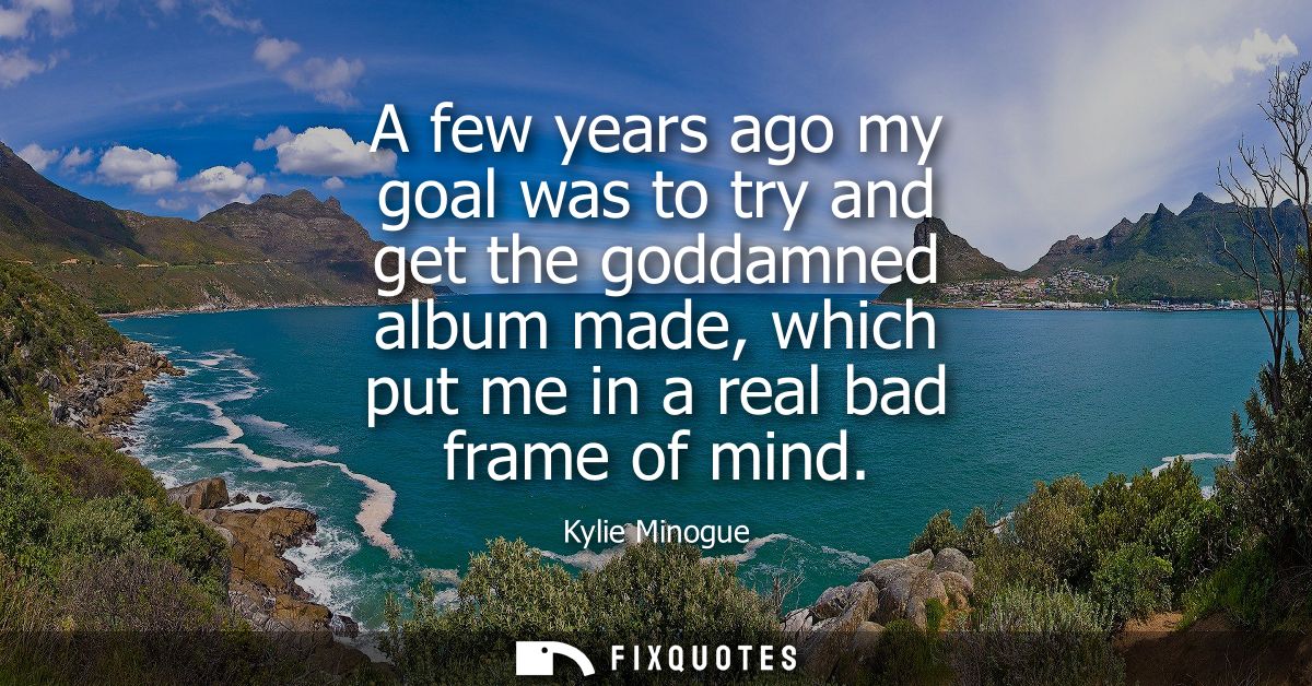 A few years ago my goal was to try and get the goddamned album made, which put me in a real bad frame of mind