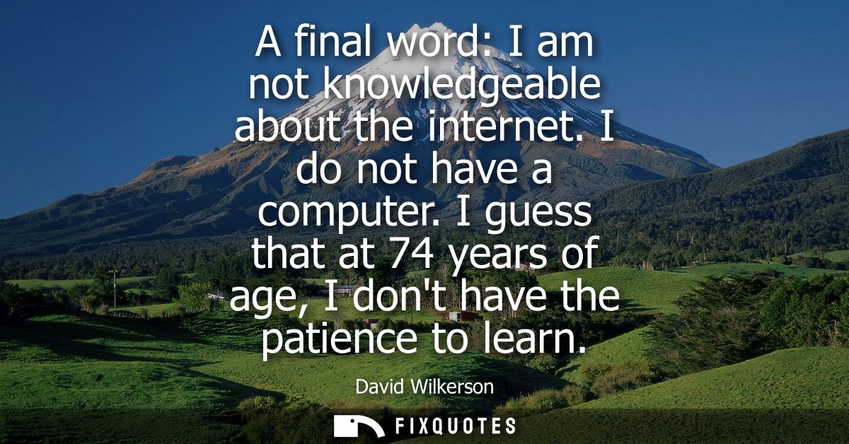 A final word: I am not knowledgeable about the internet. I do not have a computer. I guess that at 74 years of age, I do