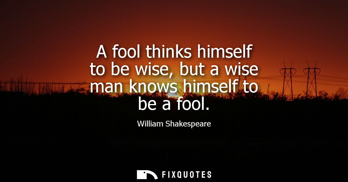 A fool thinks himself to be wise, but a wise man knows himself to be a fool