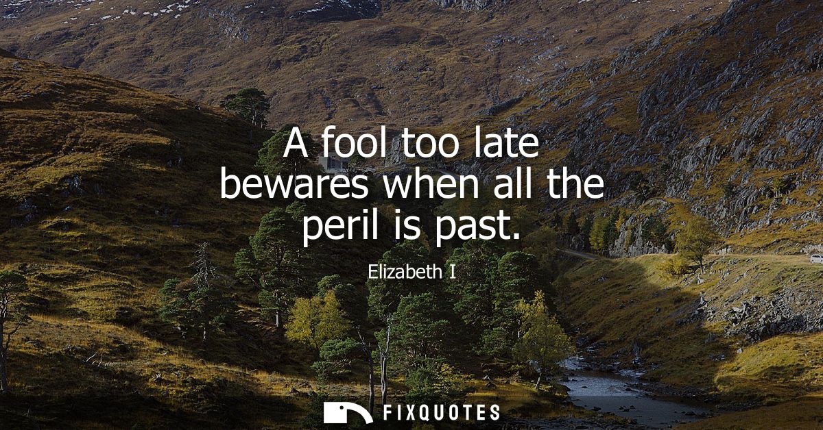 A fool too late bewares when all the peril is past