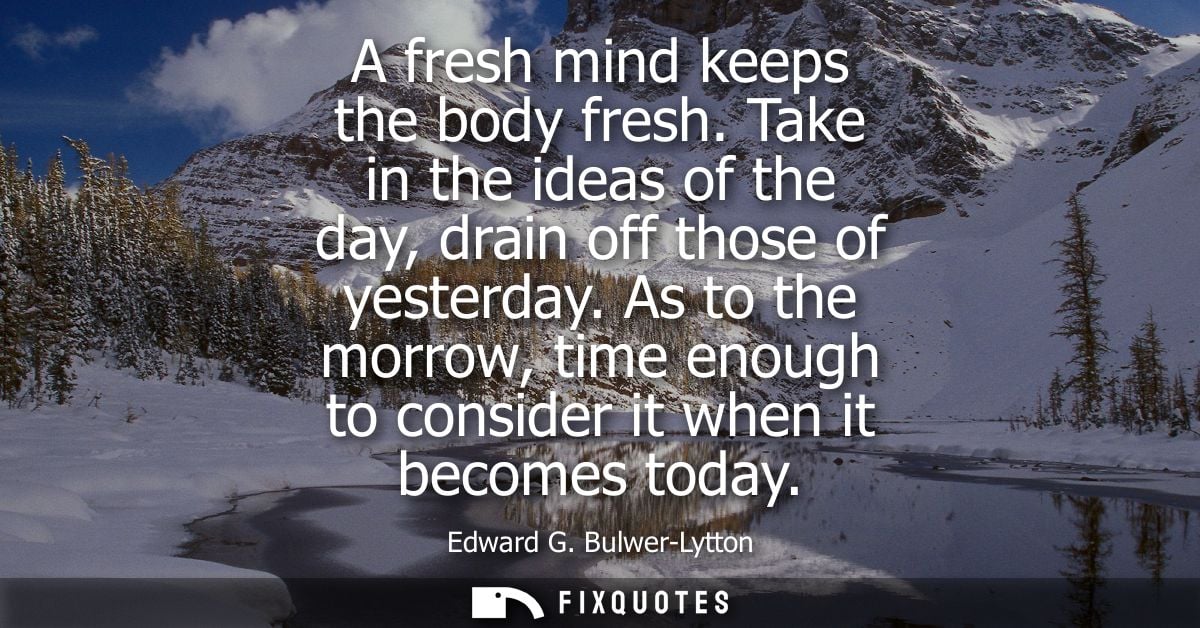 A fresh mind keeps the body fresh. Take in the ideas of the day, drain off those of yesterday. As to the morrow, time en