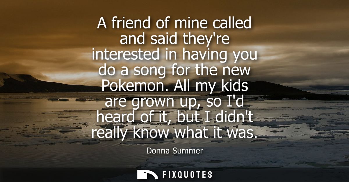 A friend of mine called and said theyre interested in having you do a song for the new Pokemon. All my kids are grown up