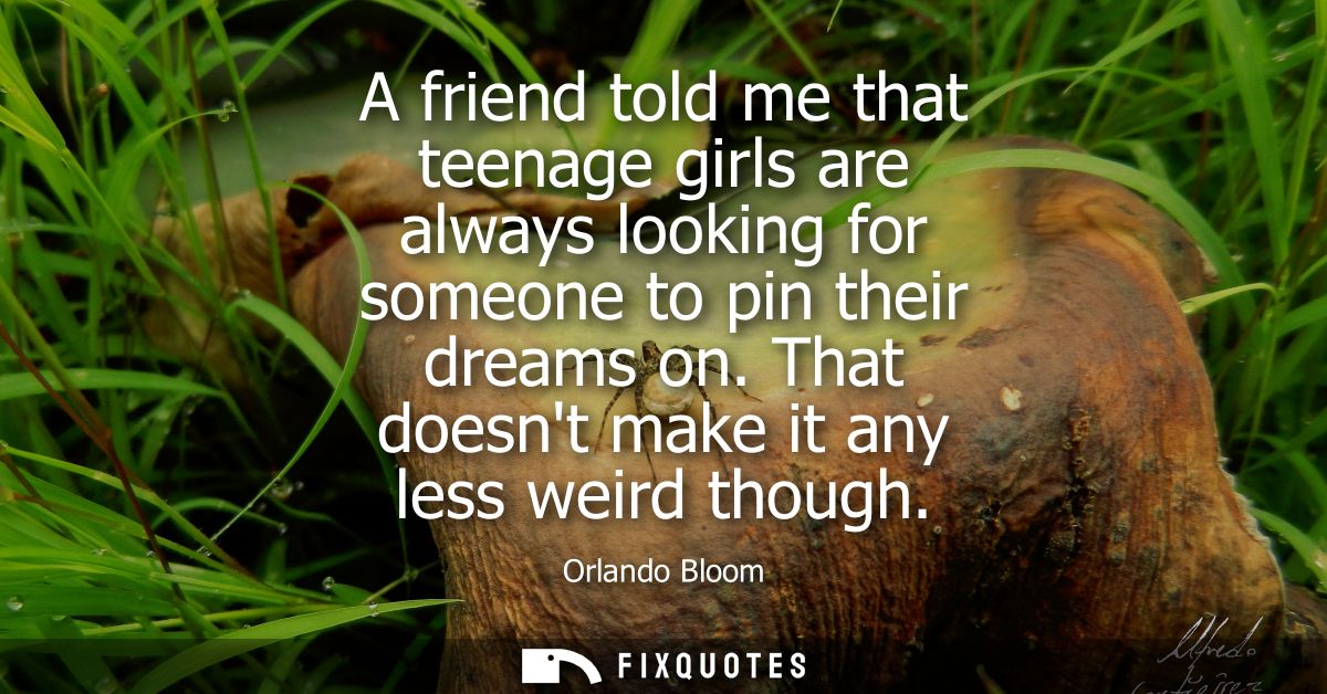 A friend told me that teenage girls are always looking for someone to pin their dreams on. That doesnt make it any less 