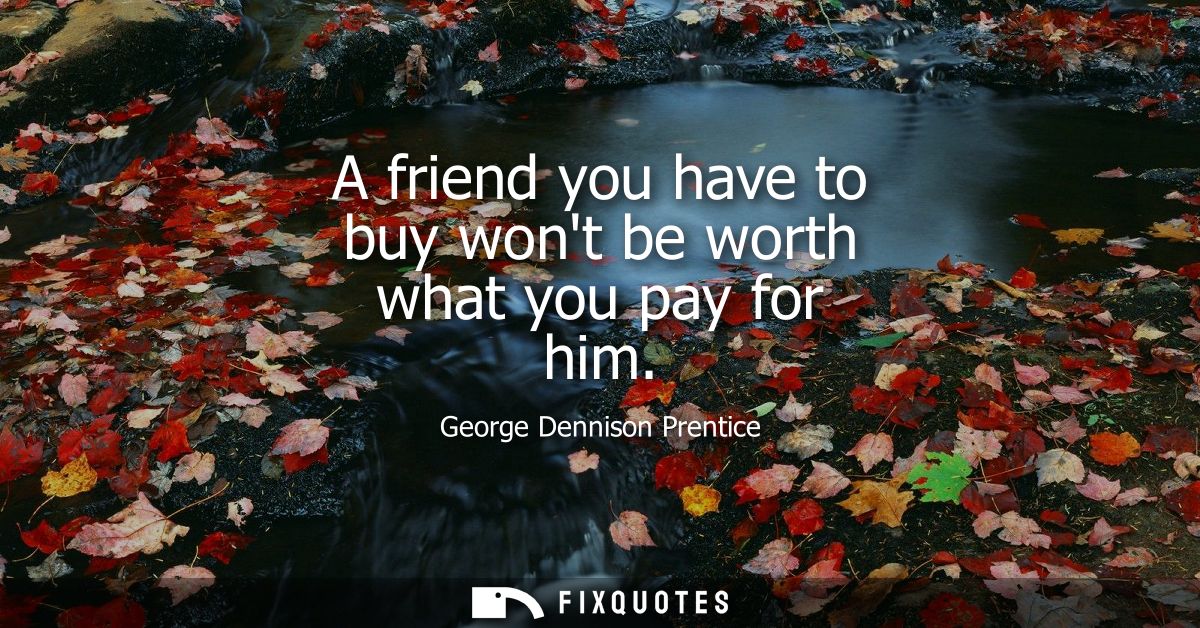 A friend you have to buy wont be worth what you pay for him