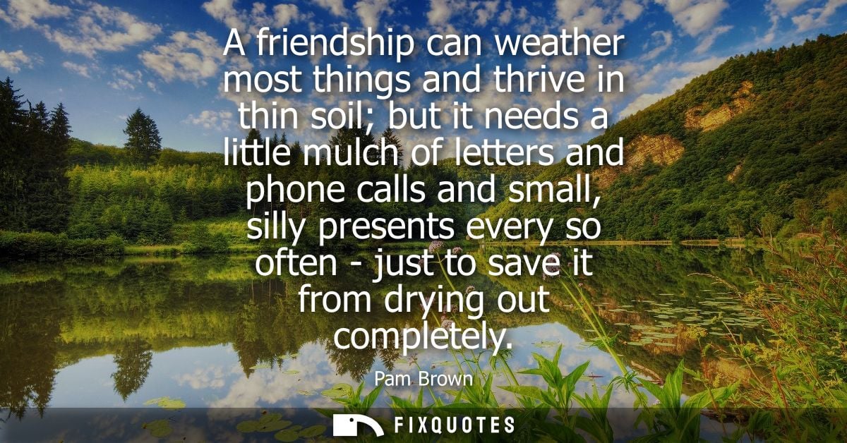 A friendship can weather most things and thrive in thin soil but it needs a little mulch of letters and phone calls and 