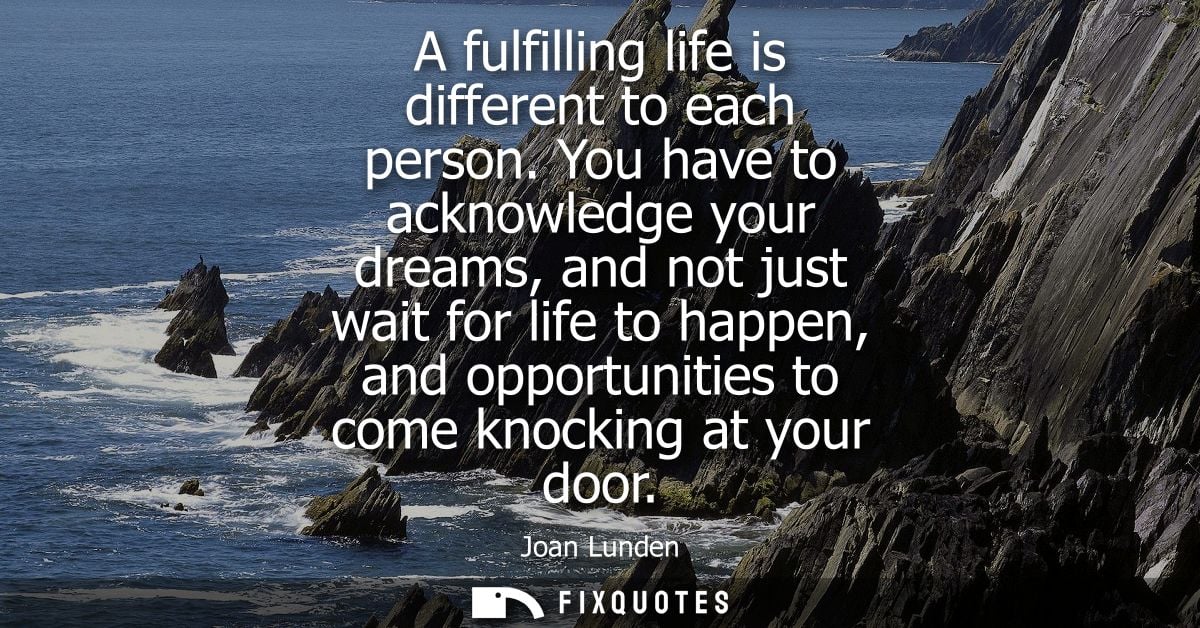 A fulfilling life is different to each person. You have to acknowledge your dreams, and not just wait for life to happen
